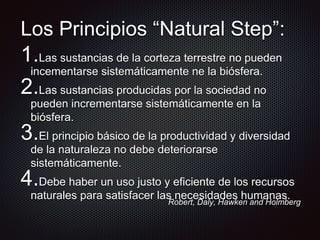 Los Principios “Natural Step”:
1.Las sustancias de la corteza terrestre no pueden
incementarse sistemáticamente ne la biósfera.
2.Las sustancias producidas por la sociedad no
pueden incrementarse sistemáticamente en la
biósfera.
3.El principio básico de la productividad y diversidad
de la naturaleza no debe deteriorarse
sistemáticamente.
4.Debe haber un uso justo y eficiente de los recursos
naturales para satisfacer las necesidades humanas.
Robert, Daly, Hawken and Holmberg
 