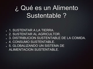 ¿ Qué es un Alimento
Sustentable ?
1. SUSTENTAR A LA TIERRA.
2. SUSTENTAR AL AGRICULTOR.
3. DISTRIBUCION SUSTENTABLE DE LA COMIDA.
4. CONSUMO SUSTENTABLE.
5. GLOBALIZANDO UN SISTEMA DE
ALIMENTACION SUSTENTABLE.
 