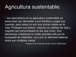 Agricultura sustentable:
“..los agricultores en la agricultura sustentable se
preocupan por alimentar a sus familias y pagar sus
cuentas, pero estas no son sus únicas metas en la
vida. Protegen sus tierras, mejoran su calidad de vida y
mejoran las comunidades en las que viven. Sus
decisiones cotidianas no están guiadas solo por la
busqueda de utilidades, sino por un delicado balance
entre sus múltiples metas”
Programa de Proteción de las Tierras, Minnesota
 