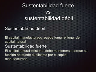 Sustentabilidad fuerte
vs
sustentabilidad débil
Sustentabilidad débil
El capital manufacturado puede tomar el lugar del
capital natural
Sustentabilidad fuerte
El capital natural existente debe mantenerse porque su
fucnión no puede duplicarse por el capital
manufacturado.
 