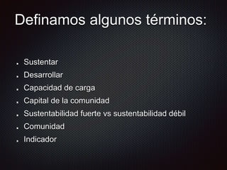 Definamos algunos términos:
Sustentar
Desarrollar
Capacidad de carga
Capital de la comunidad
Sustentabilidad fuerte vs sustentabilidad débil
Comunidad
Indicador
 