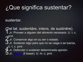 ¿Que significa sustentar?
sustentar.
(Del lat. sustentāre, intens. de sustinēre).
1.tr. Proveer a alguien del alimento necesario. U. t. c.
prnl.
2.tr. Conservar algo en su ser o estado.
3.tr. Sostener algo para que no se caiga o se tuerza.
U. t. c. prnl.
4.tr. Defender o sostener determinada opinión.
5.tr. apoyar (‖ basar). U. m. c. prnl.
 