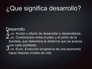 ¿Que significa desarrollo?
Desarrollo
1.m. Acción y efecto de desarrollar o desarrollarse.
2.m. Combinación entre el plato y el piñón de la
bicicleta, que determina la distancia que se avanza
con cada pedalada.
3.m. Econ. Evolución progresiva de una economía
hacia mejores niveles de vida.
 
