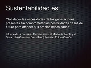 Sustentabilidad es:
“Satisfacer las necesidades de las generaciones
presentes sin comprometer las posibilidades de las del
futuro para atender sus propias necesidades”
Informe de la Comisión Mundial sobre el Medio Ambiente y el
Desarrollo (Comisión Brundtland): Nuestro Futuro Común
 