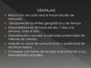 VENTAJASReducción de costo real al hacer estudio de mercado Desaparecen los límites geográficos y de tiempoDisponibilidad las 24 horas del día, 7 días a la semana, todo el año. Globalización y acceso a mercados potenciales de millones de clientes.Adquirir un canal de comunicación y publicidad de alcance masivo.Conseguir una forma de acceso a los evitando a sus intermediarios actuales.