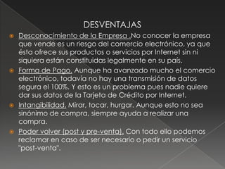 DESVENTAJASDesconocimiento de la Empresa .No conocer la empresa que vende es un riesgo del comercio electrónico, ya que ésta ofrece sus productos o servicios por Internet sin ni siquiera están constituidas legalmente en su país.Forma de Pago. Aunque ha avanzado mucho el comercio electrónico, todavía no hay una transmisión de datos segura el 100%. Y esto es un problema pues nadie quiere dar sus datos de la Tarjeta de Crédito por Internet. Intangibilidad. Mirar, tocar, hurgar. Aunque esto no sea sinónimo de compra, siempre ayuda a realizar una compra.Poder volver (post y pre-venta). Con todo ello podemos reclamar en caso de ser necesario o pedir un servicio "post-venta".