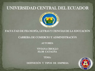 UNIVERSIDAD CENTRAL DEL ECUADOR




FACULTAD DE FILOSOFÍA, LETRAS Y CIENCIAS DE LA EDUCACIÓN

        CARRERA DE COMERCIO Y ADMINISTRACIÓN

                        AUTORES:

                     VIVIANA CRIOLLO
                      FLOR CATAGÑA

                         TEMA:

              DEFINICIÓN Y TIPOS DE EMPRESA
 