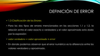 DEFINICIÓN DE ERROR
• 1.3 Clasificación de los Errores
• Para los dos tipos de errores mencionados en las secciones 1.1 y 1.2, la
relación entre el valor exacto o verdadero y el valor aproximado esta dado
por la expresión:
• 𝑣𝑎𝑙𝑜𝑟 𝑣𝑒𝑟𝑑𝑎𝑑𝑒𝑟𝑜 = 𝑣𝑎𝑙𝑜𝑟 𝑎𝑝𝑟𝑜𝑥𝑖𝑚𝑎𝑑𝑜 + 𝑒𝑟𝑟𝑜𝑟
• En donde podemos observar que el error numérico es la diferencia entre los
valores verdadero y aproximado.
 