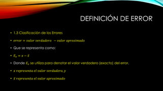 DEFINICIÓN DE ERROR
• 1.3 Clasificación de los Errores
• 𝑒𝑟𝑟𝑜𝑟 = 𝑣𝑎𝑙𝑜𝑟 𝑣𝑒𝑟𝑑𝑎𝑑𝑒𝑟𝑜 − 𝑣𝑎𝑙𝑜𝑟 𝑎𝑝𝑟𝑜𝑥𝑖𝑚𝑎𝑑𝑜
• Que se representa como:
• 𝐸 𝑣 = 𝑥 − 𝑥
• Donde 𝐸𝑣 se utiliza para denotar el valor verdadero (exacto) del error.
• 𝑥 𝑟𝑒𝑝𝑟𝑒𝑠𝑒𝑛𝑡𝑎 𝑒𝑙 𝑣𝑎𝑙𝑜𝑟 𝑣𝑒𝑟𝑑𝑎𝑑𝑒𝑟𝑜, 𝑦
• 𝑥 𝑟𝑒𝑝𝑟𝑒𝑠𝑒𝑛𝑡𝑎 𝑒𝑙 𝑣𝑎𝑙𝑜𝑟 𝑎𝑝𝑟𝑜𝑥𝑖𝑚𝑎𝑑𝑜
 