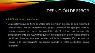 DEFINICIÓN DE ERROR
• 1.3 Clasificación de los Errores
• Un problema que se tiene al utilizar esta definición de error es que magnitud
no nos indica que tan representativa es esta cantidad. Por ejemplo, no es lo
mismo cometer un error de medición de 1 ml en un tanque de
almacenamiento de 40000 litros que en la elaboración de un medicamento
de 10 ml. Para resolver esa posible deficiente interpretación de error se
recurre a la normalización del mismo usando el valor verdadero como
referente.
 