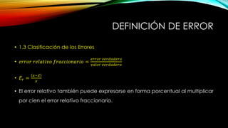 DEFINICIÓN DE ERROR
• 1.3 Clasificación de los Errores
• 𝑒𝑟𝑟𝑜𝑟 𝑟𝑒𝑙𝑎𝑡𝑖𝑣𝑜 𝑓𝑟𝑎𝑐𝑐𝑖𝑜𝑛𝑎𝑟𝑖𝑜 =
𝑒𝑟𝑟𝑜𝑟 𝑣𝑒𝑟𝑑𝑎𝑑𝑒𝑟𝑜
𝑣𝑎𝑙𝑜𝑟 𝑣𝑒𝑟𝑑𝑎𝑑𝑒𝑟𝑜
• 𝐸𝑟 =
𝑥− 𝑥
𝑥
• El error relativo también puede expresarse en forma porcentual al multiplicar
por cien el error relativo fraccionario.
 