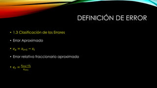 DEFINICIÓN DE ERROR
• 1.3 Clasificación de los Errores
• Error Aproximado
• 𝑒 𝑎 = 𝑥𝑖+1 − 𝑥𝑖
• Error relativo fraccionario aproximado
• 𝑒 𝑟 =
𝑥 𝑖+1−𝑥 𝑖
𝑥 𝑖+1
 