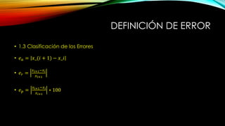 DEFINICIÓN DE ERROR
• 1.3 Clasificación de los Errores
• 𝑒 𝑎 = 𝑥_(𝑖 + 1) − 𝑥_𝑖
• 𝑒 𝑟 =
𝑥 𝑖+1−𝑥 𝑖
𝑥 𝑖+1
• 𝑒 𝑝 =
𝑥 𝑖+1−𝑥 𝑖
𝑥 𝑖+1
∗ 100
 
