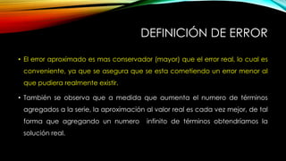 DEFINICIÓN DE ERROR
• El error aproximado es mas conservador (mayor) que el error real, lo cual es
conveniente, ya que se asegura que se esta cometiendo un error menor al
que pudiera realmente existir.
• También se observa que a medida que aumenta el numero de términos
agregados a la serie, la aproximación al valor real es cada vez mejor, de tal
forma que agregando un numero infinito de términos obtendríamos la
solución real.
 
