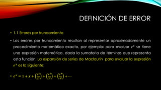 DEFINICIÓN DE ERROR
• 1.1 Errores por truncamiento
• Los errores por truncamiento resultan al representar aproximadamente un
procedimiento matemático exacto, por ejemplo: para evaluar 𝑒 𝑥
se tiene
una expresión matemática, dada la sumatoria de términos que representa
esta función. La expansión de series de Maclaurin para evaluar la expresión
𝑒 𝑥
es la siguiente:
• 𝑒 𝑥
= 1 + 𝑥 +
𝑥2
2!
+
𝑥3
3!
+
𝑥4
4!
+ ⋯
 
