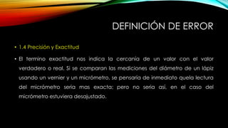 DEFINICIÓN DE ERROR
• 1.4 Precisión y Exactitud
• El termino exactitud nos indica la cercanía de un valor con el valor
verdadero o real. Si se comparan las mediciones del diámetro de un lápiz
usando un vernier y un micrómetro, se pensaría de inmediato quela lectura
del micrómetro seria mas exacta; pero no seria así, en el caso del
micrómetro estuviera desajustado.
 