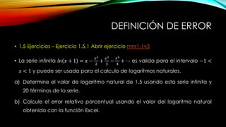 DEFINICIÓN DE ERROR
• 1.5 Ejercicios – Ejercicio 1.5.1 Abrir ejercicio mnr1-1v3
• La serie infinita 𝑙𝑛 𝑥 + 1 = 𝑥 −
𝑥2
2
+
𝑥3
3
−
𝑥4
4
+ ⋯ es valida para el intervalo −1 <
𝑥 < 1 y puede ser usada para el calculo de logaritmos naturales.
a) Determine el valor de logaritmo natural de 1.5 usando esta serie infinita y
20 términos de la serie.
b) Calcule el error relativo porcentual usando el valor del logaritmo natural
obtenido con la función Excel.
 