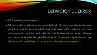 DEFINICIÓN DE ERROR
• 1.1 Errores por truncamiento
• Esta expresión contiene un numero infinito de términos que desde el punto
de vista computacional, resultaría imposible evaluar. Para efectos prácticos
será necesario decidir cuantos términos de la serie infinita deben utilizarse
para alcanzar el valor de precisión deseado. El proceso de eliminación de
términos de la serie infinita se conoce con el nombre truncamiento.
 