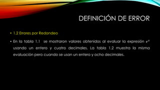 DEFINICIÓN DE ERROR
• 1.2 Errores por Redondeo
• En la tabla 1.1 se mostraron valores obtenidos al evaluar la expresión 𝑒 𝑥
usando un entero y cuatro decimales. La tabla 1.2 muestra la misma
evaluación pero cuando se usan un entero y ocho decimales.
 