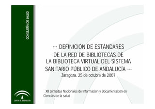 --- DEFINICIÓN DE ESTÁNDARES
    DE LA RED DE BIBLIOTECAS DE
 LA BIBLIOTECA VIRTUAL DEL SISTEMA
 SANITARIO PÚBLICO DE ANDALUCÍA ---
            Zaragoza, 25 de octubre de 2007


 XII Jornadas Nacionales de Información y Documentación en
Ciencias de la salud
 
