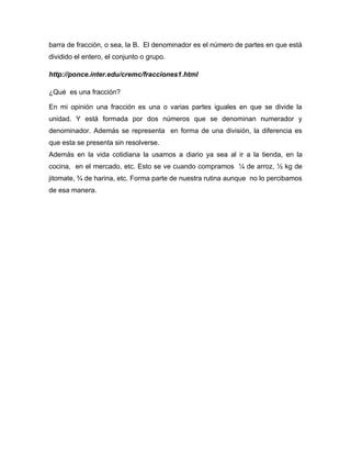 barra de fracción, o sea, la B. El denominador es el número de partes en que está
dividido el entero, el conjunto o grupo.

http://ponce.inter.edu/cremc/fracciones1.html

¿Qué es una fracción?

En mi opinión una fracción es una o varias partes iguales en que se divide la
unidad. Y está formada por dos números que se denominan numerador y
denominador. Además se representa en forma de una división, la diferencia es
que esta se presenta sin resolverse.
Además en la vida cotidiana la usamos a diario ya sea al ir a la tienda, en la
cocina, en el mercado, etc. Esto se ve cuando compramos ¼ de arroz, ½ kg de
jitomate, ¾ de harina, etc. Forma parte de nuestra rutina aunque no lo percibamos
de esa manera.
 