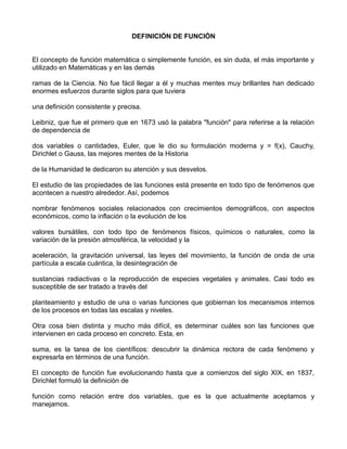 DEFINICIÓN DE FUNCIÓN


El concepto de función matemática o simplemente función, es sin duda, el más importante y
utilizado en Matemáticas y en las demás

ramas de la Ciencia. No fue fácil llegar a él y muchas mentes muy brillantes han dedicado
enormes esfuerzos durante siglos para que tuviera

una definición consistente y precisa.

Leibniz, que fue el primero que en 1673 usó la palabra "función" para referirse a la relación
de dependencia de

dos variables o cantidades, Euler, que le dio su formulación moderna y = f(x), Cauchy,
Dirichlet o Gauss, las mejores mentes de la Historia

de la Humanidad le dedicaron su atención y sus desvelos.

El estudio de las propiedades de las funciones está presente en todo tipo de fenómenos que
acontecen a nuestro alrededor. Así, podemos

nombrar fenómenos sociales relacionados con crecimientos demográficos, con aspectos
económicos, como la inflación o la evolución de los

valores bursátiles, con todo tipo de fenómenos físicos, químicos o naturales, como la
variación de la presión atmosférica, la velocidad y la

aceleración, la gravitación universal, las leyes del movimiento, la función de onda de una
partícula a escala cuántica, la desintegración de

sustancias radiactivas o la reproducción de especies vegetales y animales. Casi todo es
susceptible de ser tratado a través del

planteamiento y estudio de una o varias funciones que gobiernan los mecanismos internos
de los procesos en todas las escalas y niveles.

Otra cosa bien distinta y mucho más difícil, es determinar cuáles son las funciones que
intervienen en cada proceso en concreto. Esta, en

suma, es la tarea de los científicos: descubrir la dinámica rectora de cada fenómeno y
expresarla en términos de una función.

El concepto de función fue evolucionando hasta que a comienzos del siglo XIX, en 1837,
Dirichlet formuló la definición de

función como relación entre dos variables, que es la que actualmente aceptamos y
manejamos.
 