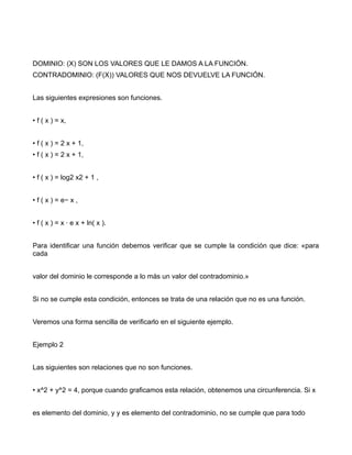 DOMINIO: (X) SON LOS VALORES QUE LE DAMOS A LA FUNCIÓN.
CONTRADOMINIO: (F(X)) VALORES QUE NOS DEVUELVE LA FUNCIÓN.


Las siguientes expresiones son funciones.


• f ( x ) = x,


• f ( x ) = 2 x + 1,
• f ( x ) = 2 x + 1,


• f ( x ) = log2 x2 + 1 ,


• f ( x ) = e− x ,


• f ( x ) = x · e x + ln( x ).


Para identificar una función debemos verificar que se cumple la condición que dice: «para
cada


valor del dominio le corresponde a lo más un valor del contradominio.»


Si no se cumple esta condición, entonces se trata de una relación que no es una función.


Veremos una forma sencilla de verificarlo en el siguiente ejemplo.


Ejemplo 2


Las siguientes son relaciones que no son funciones.


• x^2 + y^2 = 4, porque cuando graficamos esta relación, obtenemos una circunferencia. Si x


es elemento del dominio, y y es elemento del contradominio, no se cumple que para todo
 