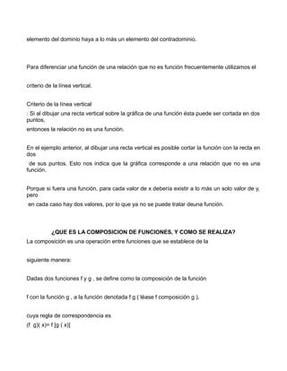 elemento del dominio haya a lo más un elemento del contradominio.



Para diferenciar una función de una relación que no es función frecuentemente utilizamos el


criterio de la línea vertical.


Criterio de la línea vertical
: Si al dibujar una recta vertical sobre la gráfica de una función ésta puede ser cortada en dos
puntos,
entonces la relación no es una función.


En el ejemplo anterior, al dibujar una recta vertical es posible cortar la función con la recta en
dos
 de sus puntos. Esto nos indica que la gráfica corresponde a una relación que no es una
función.


Porque si fuera una función, para cada valor de x debería existir a lo más un solo valor de y,
pero
en cada caso hay dos valores, por lo que ya no se puede tratar deuna función.



           ¿QUE ES LA COMPOSICION DE FUNCIONES, Y COMO SE REALIZA?
La composición es una operación entre funciones que se establece de la


siguiente manera:


Dadas dos funciones f y g , se define como la composición de la función


f con la función g , a la función denotada f g ( léase f composición g ),


cuya regla de correspondencia es
(f g)( x)= f [g ( x)]
 