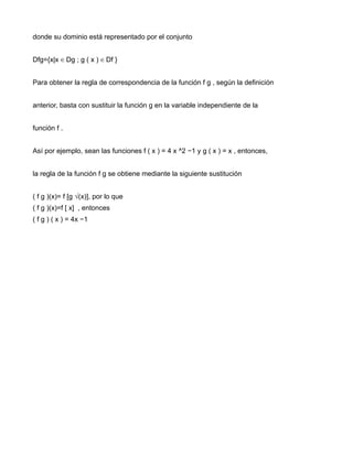 donde su dominio está representado por el conjunto


Dfg={x|x ∈ Dg ; g ( x ) ∈ Df }


Para obtener la regla de correspondencia de la función f g , según la definición


anterior, basta con sustituir la función g en la variable independiente de la


función f .


Así por ejemplo, sean las funciones f ( x ) = 4 x ^2 −1 y g ( x ) = x , entonces,


la regla de la función f g se obtiene mediante la siguiente sustitución


( f g )(x)= f [g √(x)], por lo que
( f g )(x)=f [ x] , entonces
( f g ) ( x ) = 4x −1
 