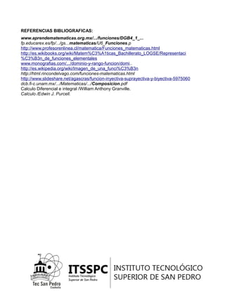 REFERENCIAS BIBLIOGRAFICAS:
www.aprendematematicas.org.mx/.../funciones/DGB4_1_...
fp.educarex.es/fp/.../gs...matematicas/U6_Funciones.p
http://www.profesorenlinea.cl/matematica/Funciones_matematicas.html
http://es.wikibooks.org/wiki/Matem%C3%A1ticas_Bachillerato_LOGSE/Representaci
%C3%B3n_de_funciones_elementales
www.monografias.com/.../dominio-y-rango-funcion/domi..
http://es.wikipedia.org/wiki/Imagen_de_una_funci%C3%B3n
http://html.rincondelvago.com/funciones-matematicas.html
http://www.slideshare.net/agascras/funcion-inyectiva-suprayectiva-y-biyectiva-5975060
dcb.fi-c.unam.mx/.../Matematicas/.../Composicion.pdf
Calculo Diferencial e integral /William Anthony Granville.
Calculo /Edwin J. Purcell.
 