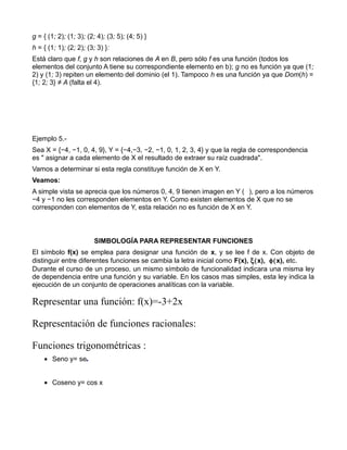 g = { (1; 2); (1; 3); (2; 4); (3; 5); (4; 5) }
h = { (1; 1); (2; 2); (3; 3) }:
Está claro que f, g y h son relaciones de A en B, pero sólo f es una función (todos los
elementos del conjunto A tiene su correspondiente elemento en b); g no es función ya que (1;
2) y (1; 3) repiten un elemento del dominio (el 1). Tampoco h es una función ya que Dom(h) =
{1; 2; 3} ≠ A (falta el 4).




Ejemplo 5.-
Sea X = {−4, −1, 0, 4, 9}, Y = {−4,−3, −2, −1, 0, 1, 2, 3, 4} y que la regla de correspondencia
es " asignar a cada elemento de X el resultado de extraer su raíz cuadrada".
Vamos a determinar si esta regla constituye función de X en Y.
Veamos:
A simple vista se aprecia que los números 0, 4, 9 tienen imagen en Y ( ), pero a los números
−4 y −1 no les corresponden elementos en Y. Como existen elementos de X que no se
corresponden con elementos de Y, esta relación no es función de X en Y.



                        SIMBOLOGÍA PARA REPRESENTAR FUNCIONES
El símbolo f(x) se emplea para designar una función de x, y se lee f de x. Con objeto de
distinguir entre diferentes funciones se cambia la letra inicial como F(x), ξ(x), φ(x), etc.
Durante el curso de un proceso, un mismo símbolo de funcionalidad indicara una misma ley
de dependencia entre una función y su variable. En los casos mas simples, esta ley indica la
ejecución de un conjunto de operaciones analíticas con la variable.

Representar una función: f(x)=-3+2x

Representación de funciones racionales:

Funciones trigonométricas :
    • Seno y= se


    • Coseno y= cos x
 