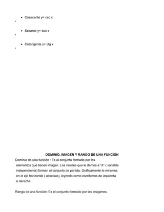 • Cosecante y= csc x



   • Secante y= sec x



   • Cotangente y= ctg x




                    DOMINIO, IMAGEN Y RANGO DE UNA FUNCIÓN
Dominio de una función : Es el conjunto formado por los
elementos que tienen imagen. Los valores que le damos a “X” ( variable
independiente) forman el conjunto de partida. Gráficamente lo miramos
en el eje horizontal ( abscisas), leyendo como escribimos de izquierda
a derecha.


Rango de una función: Es el conjunto formado por las imágenes.
 