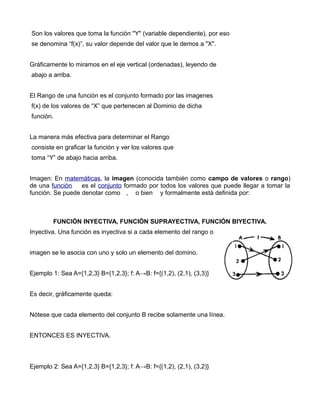Son los valores que toma la función "Y" (variable dependiente), por eso
se denomina “f(x)”, su valor depende del valor que le demos a "X".


Gráficamente lo miramos en el eje vertical (ordenadas), leyendo de
abajo a arriba.


El Rango de una función es el conjunto formado por las imagenes
f(x) de los valores de “X” que pertenecen al Dominio de dicha
función.


La manera más efectiva para determinar el Rango
consiste en graficar la función y ver los valores que
toma “Y” de abajo hacia arriba.


Imagen: En matemáticas, la imagen (conocida también como campo de valores o rango)
de una función    es el conjunto formado por todos los valores que puede llegar a tomar la
función. Se puede denotar como , o bien y formalmente está definida por:



        FUNCIÓN INYECTIVA, FUNCIÓN SUPRAYECTIVA, FUNCIÓN BIYECTIVA.
Inyectiva. Una función es inyectiva si a cada elemento del rango o


imagen se le asocia con uno y solo un elemento del domino.


Ejemplo 1: Sea A={1,2,3} B={1,2,3}; f: A→B: f={(1,2), (2,1), (3,3)}


Es decir, gráficamente queda:


Nótese que cada elemento del conjunto B recibe solamente una línea.


ENTONCES ES INYECTIVA.



Ejemplo 2: Sea A={1,2,3} B={1,2,3}; f: A→B: f={(1,2), (2,1), (3,2)}
 