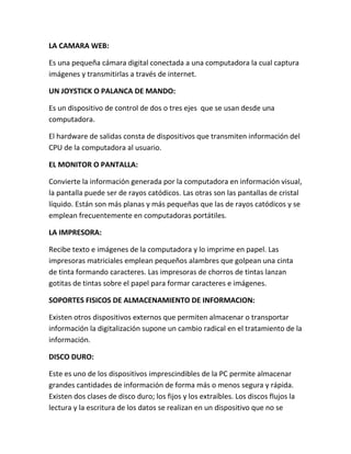 LA CAMARA WEB:
Es una pequeña cámara digital conectada a una computadora la cual captura
imágenes y transmitirlas a través de internet.
UN JOYSTICK O PALANCA DE MANDO:
Es un dispositivo de control de dos o tres ejes que se usan desde una
computadora.
El hardware de salidas consta de dispositivos que transmiten información del
CPU de la computadora al usuario.
EL MONITOR O PANTALLA:
Convierte la información generada por la computadora en información visual,
la pantalla puede ser de rayos catódicos. Las otras son las pantallas de cristal
líquido. Están son más planas y más pequeñas que las de rayos catódicos y se
emplean frecuentemente en computadoras portátiles.
LA IMPRESORA:
Recibe texto e imágenes de la computadora y lo imprime en papel. Las
impresoras matriciales emplean pequeños alambres que golpean una cinta
de tinta formando caracteres. Las impresoras de chorros de tintas lanzan
gotitas de tintas sobre el papel para formar caracteres e imágenes.
SOPORTES FISICOS DE ALMACENAMIENTO DE INFORMACION:
Existen otros dispositivos externos que permiten almacenar o transportar
información la digitalización supone un cambio radical en el tratamiento de la
información.
DISCO DURO:
Este es uno de los dispositivos imprescindibles de la PC permite almacenar
grandes cantidades de información de forma más o menos segura y rápida.
Existen dos clases de disco duro; los fijos y los extraíbles. Los discos flujos la
lectura y la escritura de los datos se realizan en un dispositivo que no se
 