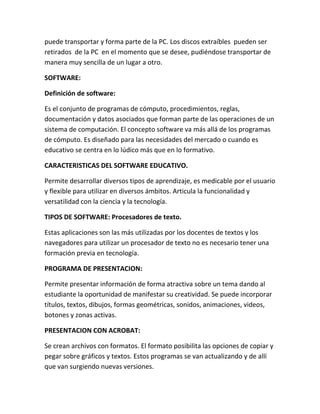 puede transportar y forma parte de la PC. Los discos extraíbles pueden ser
retirados de la PC en el momento que se desee, pudiéndose transportar de
manera muy sencilla de un lugar a otro.
SOFTWARE:
Definición de software:
Es el conjunto de programas de cómputo, procedimientos, reglas,
documentación y datos asociados que forman parte de las operaciones de un
sistema de computación. El concepto software va más allá de los programas
de cómputo. Es diseñado para las necesidades del mercado o cuando es
educativo se centra en lo lúdico más que en lo formativo.
CARACTERISTICAS DEL SOFTWARE EDUCATIVO.
Permite desarrollar diversos tipos de aprendizaje, es medicable por el usuario
y flexible para utilizar en diversos ámbitos. Articula la funcionalidad y
versatilidad con la ciencia y la tecnología.
TIPOS DE SOFTWARE: Procesadores de texto.
Estas aplicaciones son las más utilizadas por los docentes de textos y los
navegadores para utilizar un procesador de texto no es necesario tener una
formación previa en tecnología.
PROGRAMA DE PRESENTACION:
Permite presentar información de forma atractiva sobre un tema dando al
estudiante la oportunidad de manifestar su creatividad. Se puede incorporar
títulos, textos, dibujos, formas geométricas, sonidos, animaciones, videos,
botones y zonas activas.
PRESENTACION CON ACROBAT:
Se crean archivos con formatos. El formato posibilita las opciones de copiar y
pegar sobre gráficos y textos. Estos programas se van actualizando y de allí
que van surgiendo nuevas versiones.
 