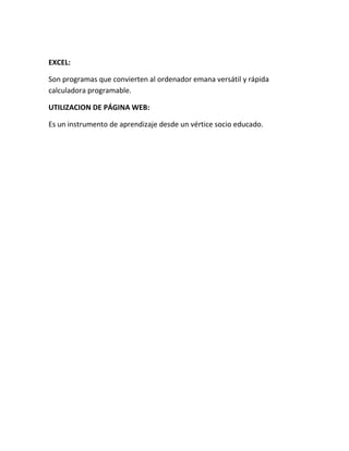 EXCEL:
Son programas que convierten al ordenador emana versátil y rápida
calculadora programable.
UTILIZACION DE PÁGINA WEB:
Es un instrumento de aprendizaje desde un vértice socio educado.
 