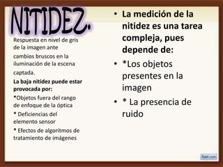 • La medición de la
                                nitidez es una tarea
Respuesta en nivel de gris      compleja, pues
de la imagen ante
                                depende de:
cambios bruscos en la
iluminación de la escena      • *Los objetos
captada.
La baja nitidez puede estar
                                presentes en la
provocada por:                  imagen
*Objetos fuera del rango
de enfoque de la óptica       • * La presencia de
* Deficiencias del              ruido
elemento sensor
* Efectos de algoritmos de
tratamiento de imágenes
 