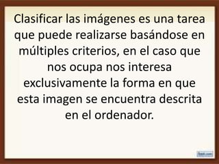 Clasificar las imágenes es una tarea
que puede realizarse basándose en
 múltiples criterios, en el caso que
       nos ocupa nos interesa
  exclusivamente la forma en que
esta imagen se encuentra descrita
           en el ordenador.
 