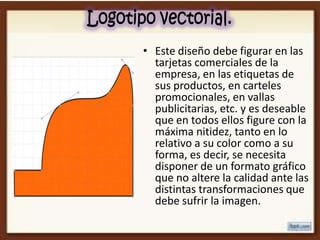 • Este diseño debe figurar en las
  tarjetas comerciales de la
  empresa, en las etiquetas de
  sus productos, en carteles
  promocionales, en vallas
  publicitarias, etc. y es deseable
  que en todos ellos figure con la
  máxima nitidez, tanto en lo
  relativo a su color como a su
  forma, es decir, se necesita
  disponer de un formato gráfico
  que no altere la calidad ante las
  distintas transformaciones que
  debe sufrir la imagen.
 