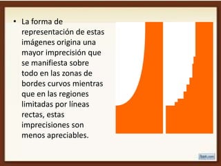 • La forma de
  representación de estas
  imágenes origina una
  mayor imprecisión que
  se manifiesta sobre
  todo en las zonas de
  bordes curvos mientras
  que en las regiones
  limitadas por líneas
  rectas, estas
  imprecisiones son
  menos apreciables.
 
