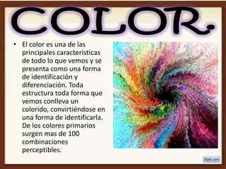 • El color es una de las
  principales características
  de todo lo que vemos y se
  presenta como una forma
  de identificación y
  diferenciación. Toda
  estructura toda forma que
  vemos conlleva un
  colorido, convirtiéndose en
  una forma de identificarla.
  De los colores primarios
  surgen mas de 100
  combinaciones
  perceptibles.
 