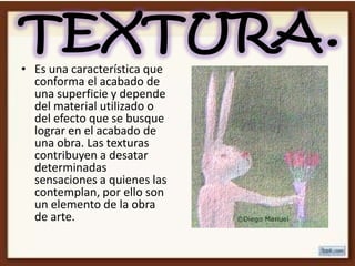 • Es una característica que
  conforma el acabado de
  una superficie y depende
  del material utilizado o
  del efecto que se busque
  lograr en el acabado de
  una obra. Las texturas
  contribuyen a desatar
  determinadas
  sensaciones a quienes las
  contemplan, por ello son
  un elemento de la obra
  de arte.
 