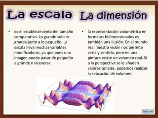 • es el establecimiento del tamaño   • la representación volumétrica en
  comparativo. Lo grande solo es       formatos bidimensionales es
  grande junto a lo pequeño. La        también una ilusión. En el mundo
  escala lleva muchas variables        real nuestra visión nos permite
  modificadoras, ya que pues una       verla y sentirla, pero en una
  imagen puede pasar de pequeño        pintura existe un volumen real. Si
  a grande o viceversa.                a la perspectiva se le añaden
                                       valores tonales, podemos realizar
                                       la sensación de volumen.
 