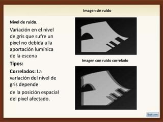 Imagen sin ruido

Nivel de ruido.
Variación en el nivel
de gris que sufre un
pixel no debida a la
aportación lumínica
de la escena
                          Imagen con ruido correlado
Tipos:
Correlados: La
variación del nivel de
gris depende
de la posición espacial
del pixel afectado.
 
