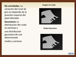 Imagen sin ruido
No correlados: La
variación del nivel de
gris no depende de la
posición espacial del
pixel afectado
Gaussiano: La
distribución del ruido
se asemeja a              Ruido Gaussiano
una distribución
gaussiana de una
determinada
media y varianza
 
