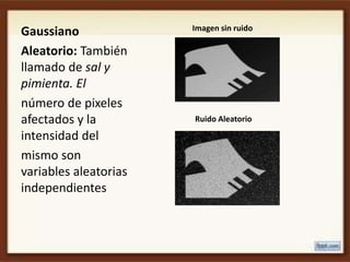 Imagen sin ruido
Gaussiano
Aleatorio: También
llamado de sal y
pimienta. El
número de pixeles
afectados y la         Ruido Aleatorio

intensidad del
mismo son
variables aleatorias
independientes
 