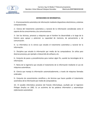 DEFINICIONES DE INFORMÁTICA. 1.- Al procesamiento automático de información mediante dispositivos electrónicos y sistemas computacionales. 2.- Ciencia del tratamiento automático y racional de la información considerada como el soporte de los conocimientos y las comunicaciones. 3.- Son las técnicas, procesos y máquinas que el hombre ha desarrollado a lo largo de la historia para apoyar y potenciar su capacidad de memoria, de pensamiento y de comunicación. 4.- La informática es la ciencia que estudia el tratamiento automático y racional de la información. 5.- Disciplina que estudia la información por medio de las computadoras. Se utiliza para diversos procesos, por ejemplo: el desarrollo de software, etc. 6.- Conjunto de pasos y procedimientos para realizar algún fin, usando las tecnologías de la información. 7.- Rama de la ingeniería que estudia el tratamiento de la información mediante el uso de máquinas automáticas. 8.- Ciencia que maneja la información automatizadamente, a través de máquinas llamadas ordenador. 9.- Conjunto de conocimientos científicos y de técnicas que hacen posible el tratamiento automático de la información por medio de computadoras. 10.- El vocablo informática proviene del francés informatique, acuñado por el ingeniero Philippe Dreyfus en 1962. Es un acrónimo de las palabras information y automatique (información automática) 