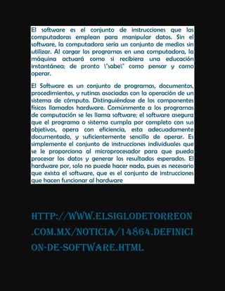 El software es el conjunto de instrucciones que las
computadoras emplean para manipular datos. Sin el
software, la computadora sería un conjunto de medios sin
utilizar. Al cargar los programas en una computadora, la
máquina actuará como si recibiera una educación
instantánea; de pronto "sabe" como pensar y como
operar.
El Software es un conjunto de programas, documentos,
procedimientos, y rutinas asociadas con la operación de un
sistema de cómputo. Distinguiéndose de los componentes
físicos llamados hardware. Comúnmente a los programas
de computación se les llama software; el software asegura
que el programa o sistema cumpla por completo con sus
objetivos, opera con eficiencia, esta adecuadamente
documentado, y suficientemente sencillo de operar. Es
simplemente el conjunto de instrucciones individuales que
se le proporciona al microprocesador para que pueda
procesar los datos y generar los resultados esperados. El
hardware por, solo no puede hacer nada, pues es necesario
que exista el software, que es el conjunto de instrucciones
que hacen funcionar al hardware




http://www.elsiglodetorreon
.com.mx/noticia/14864.definici
on-de-software.html
 