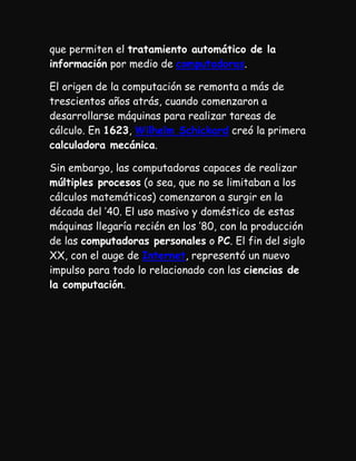 que permiten el tratamiento automático de la
información por medio de computadoras.

El origen de la computación se remonta a más de
trescientos años atrás, cuando comenzaron a
desarrollarse máquinas para realizar tareas de
cálculo. En 1623, Wilhelm Schickard creó la primera
calculadora mecánica.

Sin embargo, las computadoras capaces de realizar
múltiples procesos (o sea, que no se limitaban a los
cálculos matemáticos) comenzaron a surgir en la
década del ’40. El uso masivo y doméstico de estas
máquinas llegaría recién en los ’80, con la producción
de las computadoras personales o PC. El fin del siglo
XX, con el auge de Internet, representó un nuevo
impulso para todo lo relacionado con las ciencias de
la computación.
 