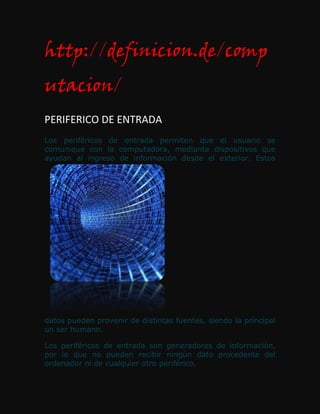 http://definicion.de/comp
utacion/
PERIFERICO DE ENTRADA
Los periféricos de entrada permiten que el usuario se
comunique con la computadora, mediante dispositivos que
ayudan al ingreso de información desde el exterior. Estos




datos pueden provenir de distintas fuentes, siendo la principal
un ser humano.

Los periféricos de entrada son generadores de información,
por lo que no pueden recibir ningún dato procedente del
ordenador ni de cualquier otro periférico.
 